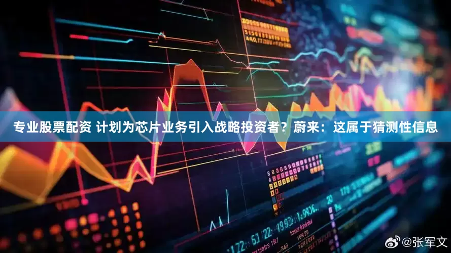专业股票配资 计划为芯片业务引入战略投资者？蔚来：这属于猜测性信息