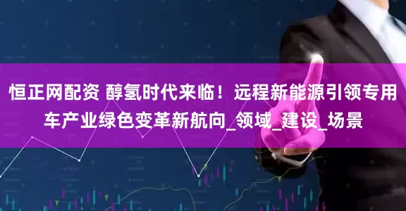 恒正网配资 醇氢时代来临！远程新能源引领专用车产业绿色变革新航向_领域_建设_场景