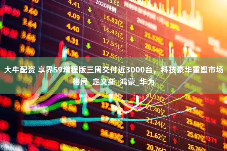 大牛配资 享界S9增程版三周交付近3000台，科技豪华重塑市场格局_定义新_鸿蒙_华为