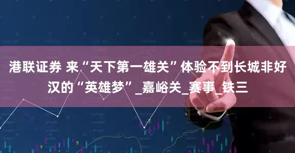 港联证券 来“天下第一雄关”体验不到长城非好汉的“英雄梦”_嘉峪关_赛事_铁三