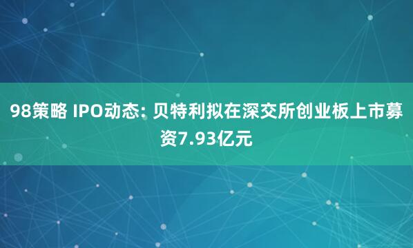 98策略 IPO动态: 贝特利拟在深交所创业板上市募资7.93亿元