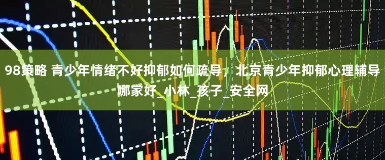 98策略 青少年情绪不好抑郁如何疏导，北京青少年抑郁心理辅导哪家好_小林_孩子_安全网