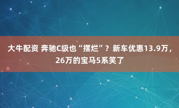 大牛配资 奔驰C级也“摆烂”？新车优惠13.9万，26万的宝马5系笑了