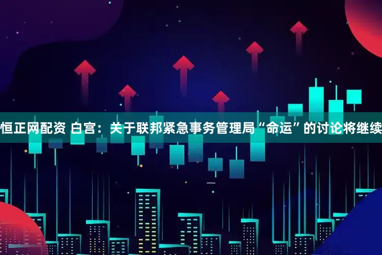 恒正网配资 白宫：关于联邦紧急事务管理局“命运”的讨论将继续