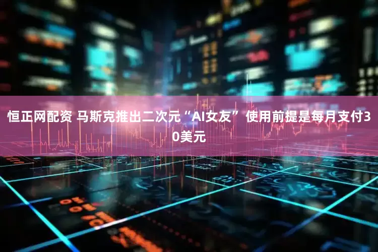 恒正网配资 马斯克推出二次元“AI女友” 使用前提是每月支付30美元