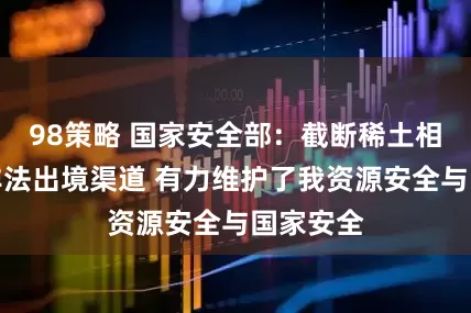 98策略 国家安全部：截断稀土相关物项非法出境渠道 有力维护了我资源安全与国家安全