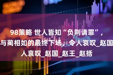 98策略 世人皆知“负荆请罪”，却不知廉颇与蔺相如的最终下场，令人哀叹_赵国_赵王_赵括