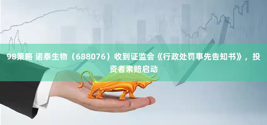 98策略 诺泰生物（688076）收到证监会《行政处罚事先告知书》，投资者索赔启动