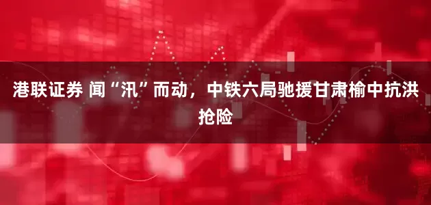 港联证券 闻“汛”而动，中铁六局驰援甘肃榆中抗洪抢险