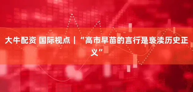 大牛配资 国际视点｜“高市早苗的言行是亵渎历史正义”