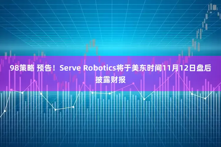 98策略 预告！Serve Robotics将于美东时间11月12日盘后披露财报