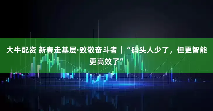 大牛配资 新春走基层·致敬奋斗者｜“码头人少了，但更智能更高效了”